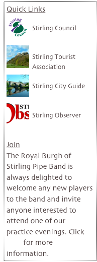 Quick Links
￼
Stirling Council

￼
Stirling Tourist Association
￼
Stirling City Guide

￼
Stirling Observer


Join
The Royal Burgh of Stirling Pipe Band is always delighted to welcome any new players to the band and invite anyone interested to attend one of our practice evenings. Click here for more information.